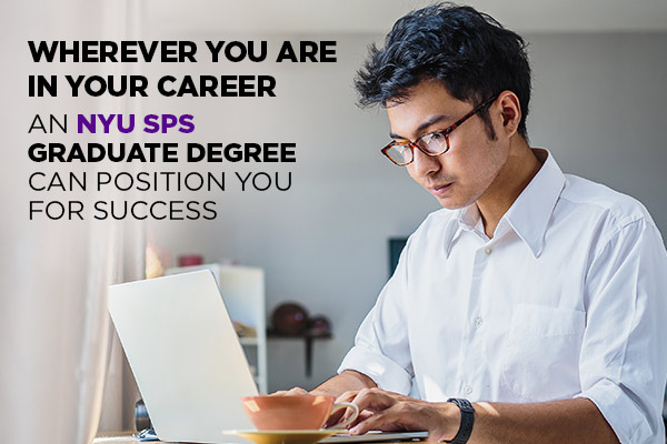 WHEREVER YOU ARE IN YOUR CAREER, AN NYU SPS GRADUATE DEGREE CAN POSITION YOU FOR SUCCESS